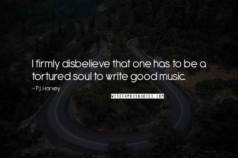 P.J. Harvey Quotes: I firmly disbelieve that one has to be a tortured soul to write good music.
