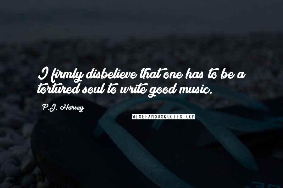 P.J. Harvey Quotes: I firmly disbelieve that one has to be a tortured soul to write good music.