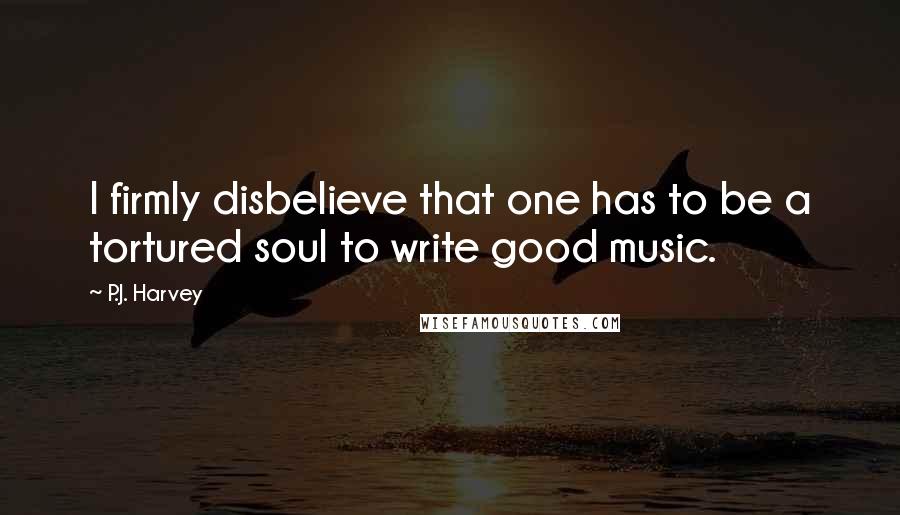 P.J. Harvey Quotes: I firmly disbelieve that one has to be a tortured soul to write good music.
