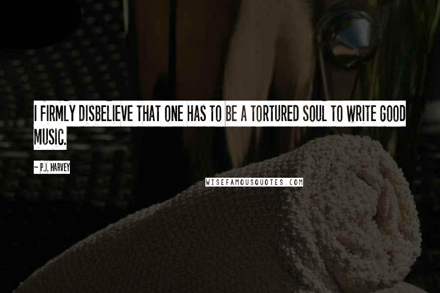 P.J. Harvey Quotes: I firmly disbelieve that one has to be a tortured soul to write good music.