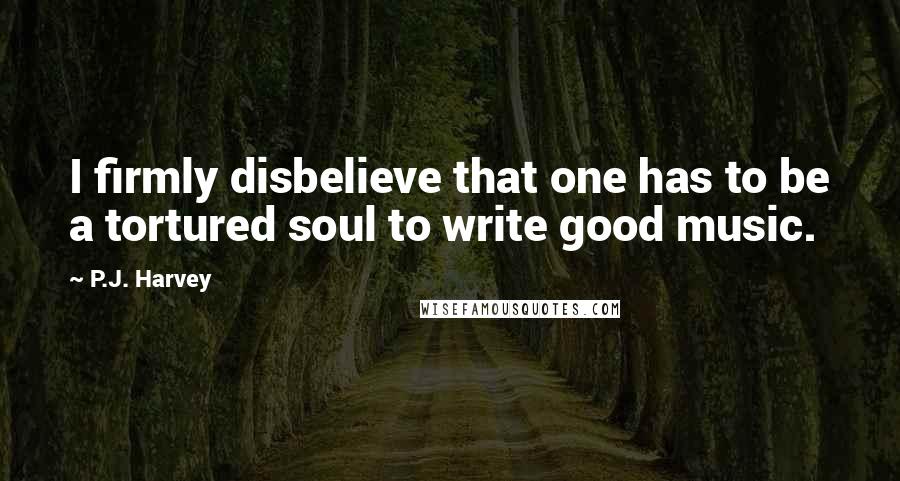 P.J. Harvey Quotes: I firmly disbelieve that one has to be a tortured soul to write good music.