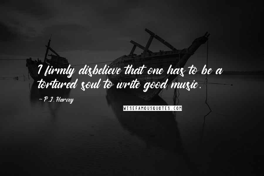 P.J. Harvey Quotes: I firmly disbelieve that one has to be a tortured soul to write good music.