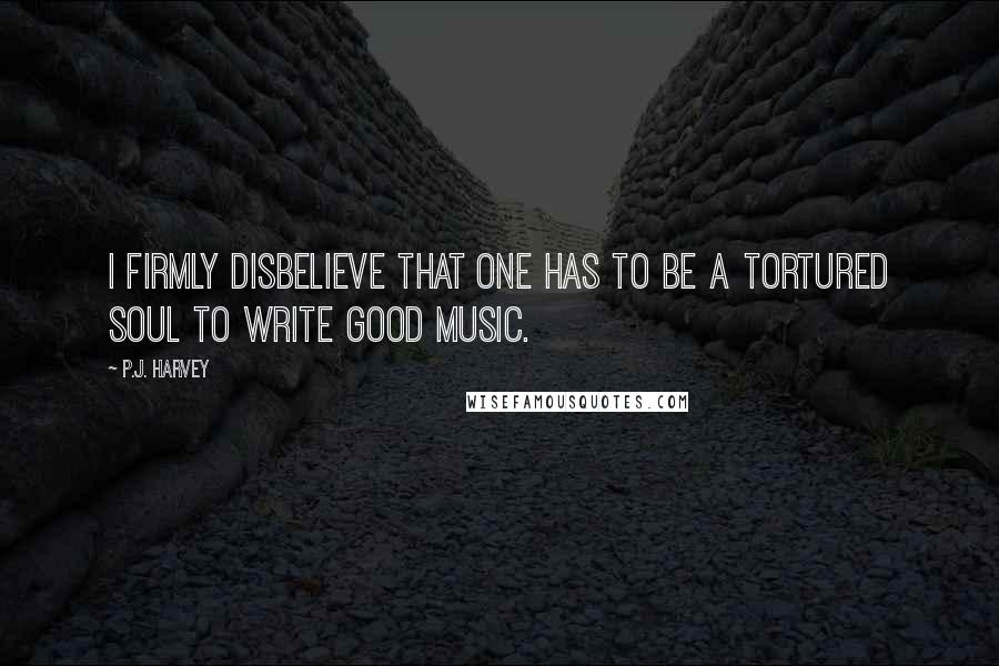 P.J. Harvey Quotes: I firmly disbelieve that one has to be a tortured soul to write good music.
