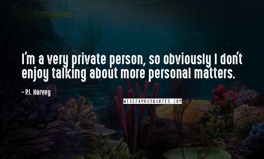 P.J. Harvey Quotes: I'm a very private person, so obviously I don't enjoy talking about more personal matters.