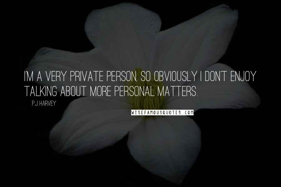 P.J. Harvey Quotes: I'm a very private person, so obviously I don't enjoy talking about more personal matters.