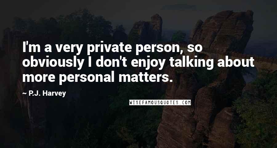 P.J. Harvey Quotes: I'm a very private person, so obviously I don't enjoy talking about more personal matters.