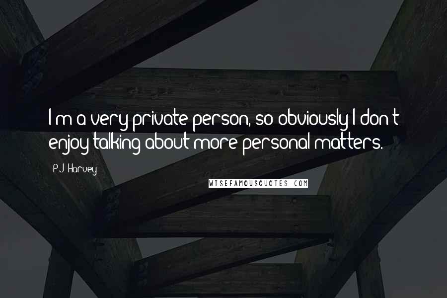 P.J. Harvey Quotes: I'm a very private person, so obviously I don't enjoy talking about more personal matters.