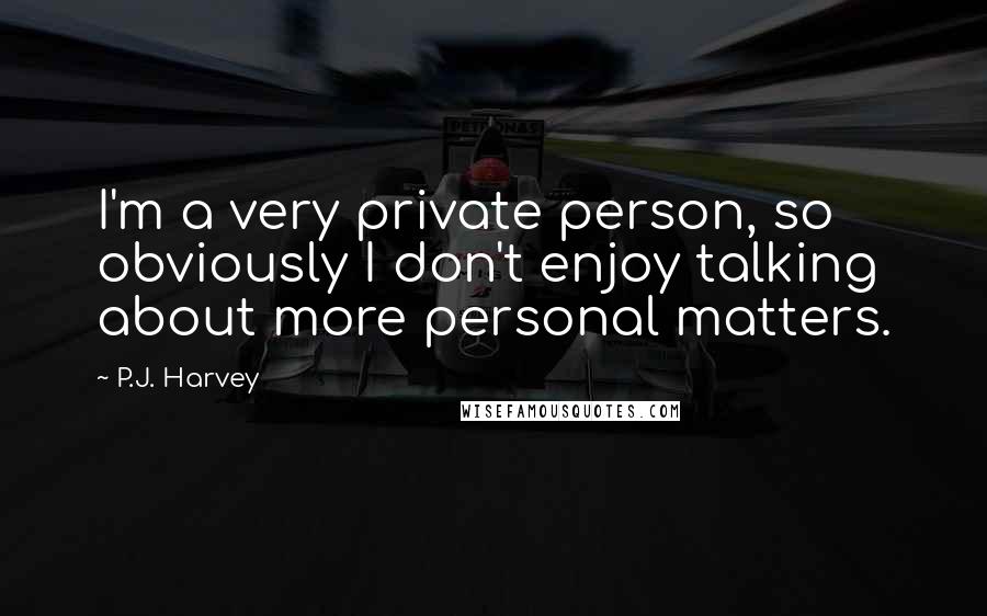 P.J. Harvey Quotes: I'm a very private person, so obviously I don't enjoy talking about more personal matters.