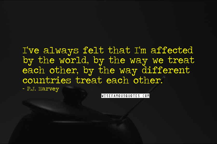 P.J. Harvey Quotes: I've always felt that I'm affected by the world, by the way we treat each other, by the way different countries treat each other.