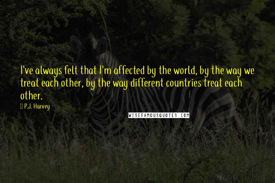 P.J. Harvey Quotes: I've always felt that I'm affected by the world, by the way we treat each other, by the way different countries treat each other.