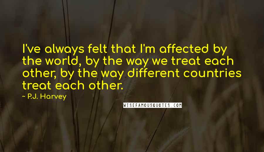 P.J. Harvey Quotes: I've always felt that I'm affected by the world, by the way we treat each other, by the way different countries treat each other.