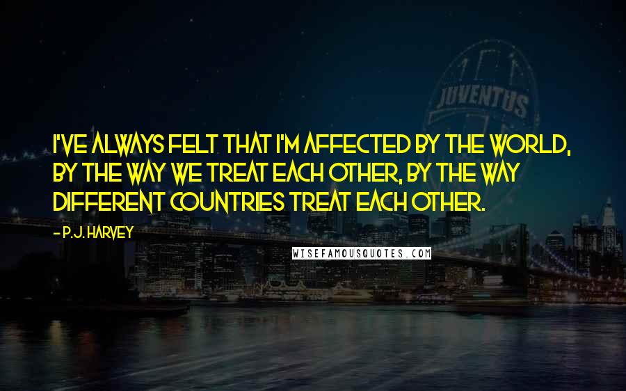 P.J. Harvey Quotes: I've always felt that I'm affected by the world, by the way we treat each other, by the way different countries treat each other.