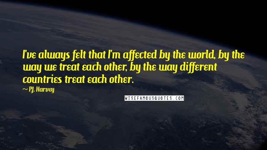 P.J. Harvey Quotes: I've always felt that I'm affected by the world, by the way we treat each other, by the way different countries treat each other.