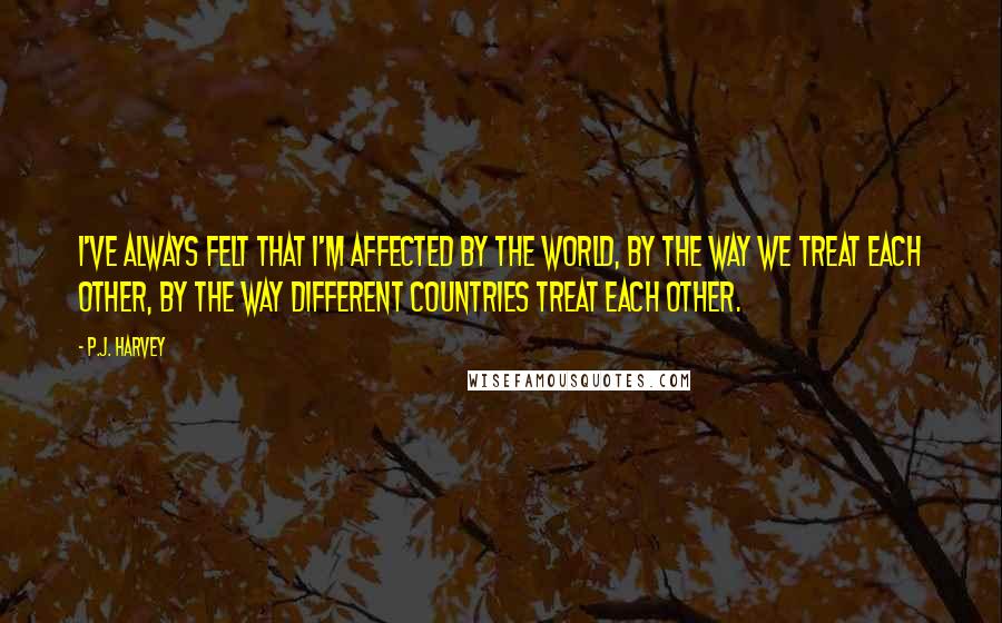 P.J. Harvey Quotes: I've always felt that I'm affected by the world, by the way we treat each other, by the way different countries treat each other.