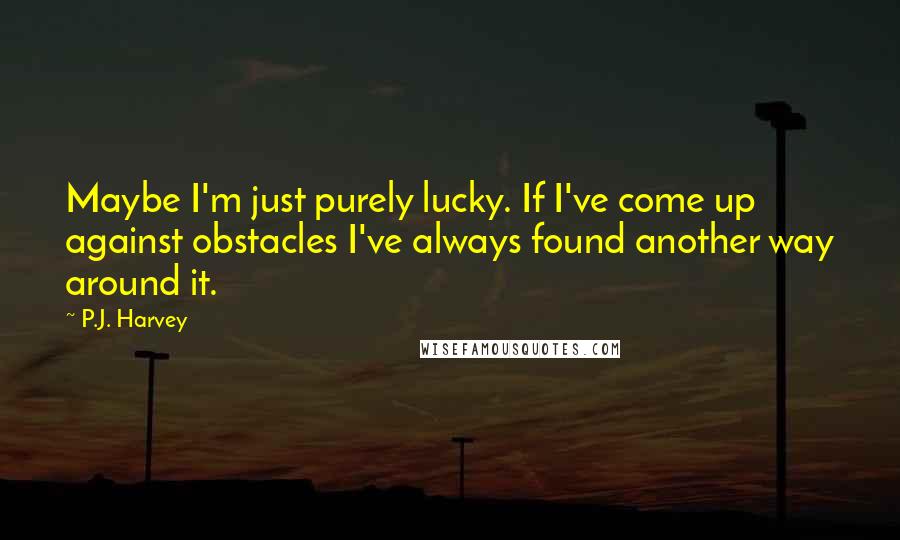 P.J. Harvey Quotes: Maybe I'm just purely lucky. If I've come up against obstacles I've always found another way around it.