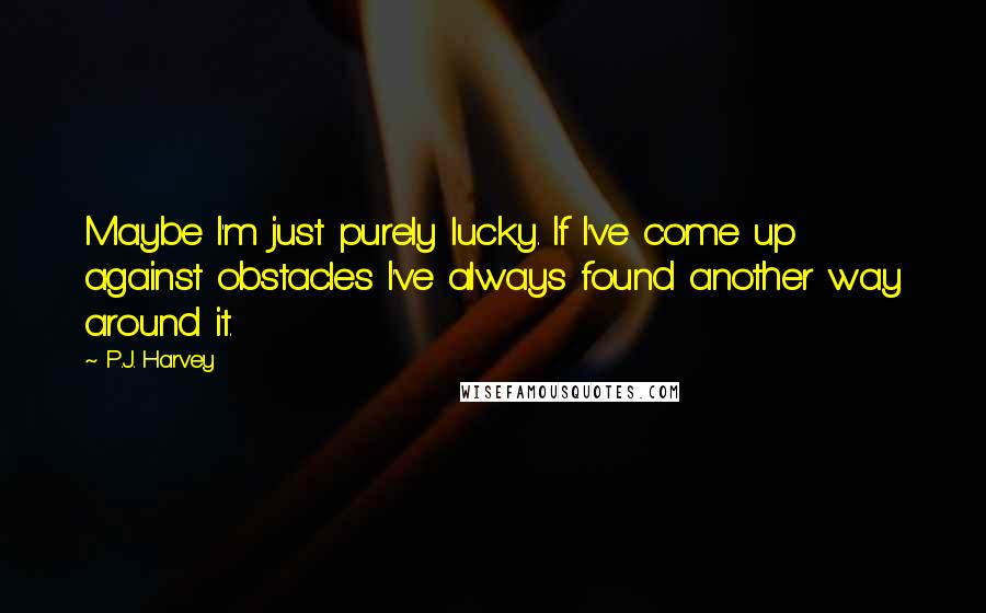 P.J. Harvey Quotes: Maybe I'm just purely lucky. If I've come up against obstacles I've always found another way around it.