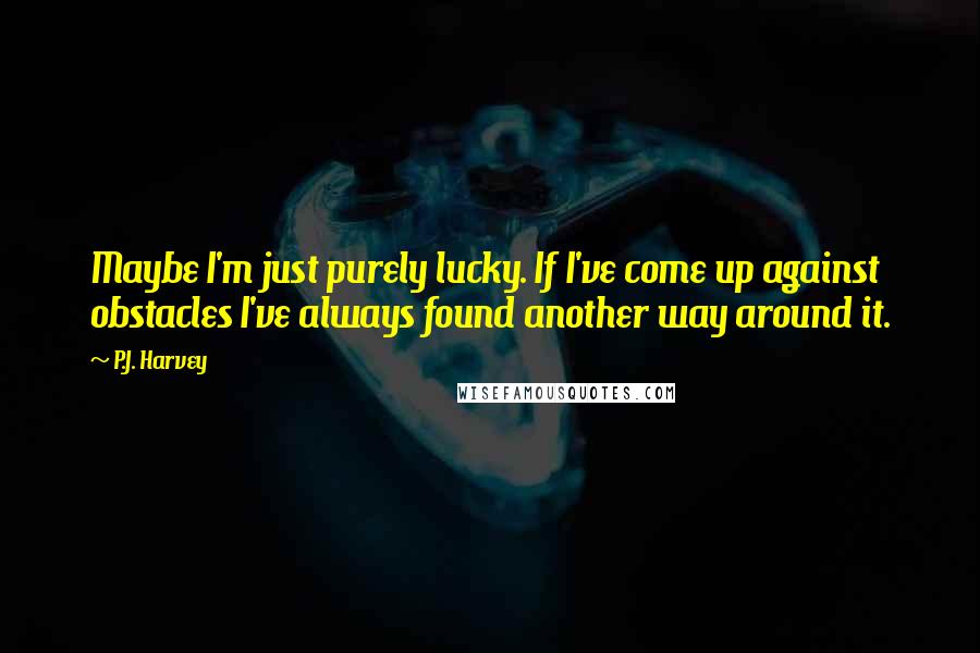 P.J. Harvey Quotes: Maybe I'm just purely lucky. If I've come up against obstacles I've always found another way around it.