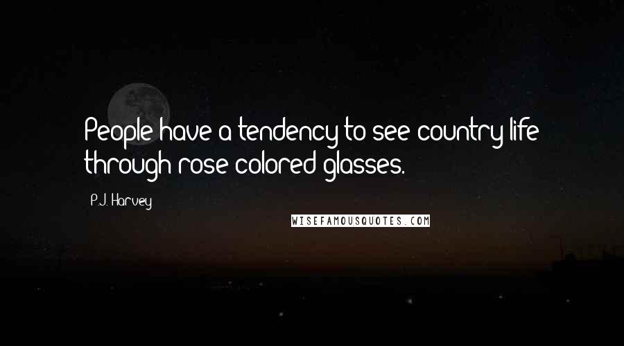 P.J. Harvey Quotes: People have a tendency to see country life through rose-colored glasses.