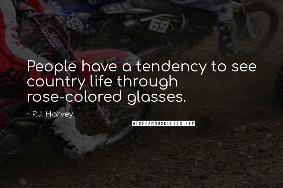 P.J. Harvey Quotes: People have a tendency to see country life through rose-colored glasses.