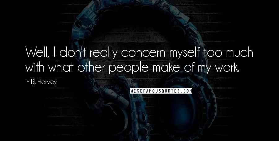 P.J. Harvey Quotes: Well, I don't really concern myself too much with what other people make of my work.