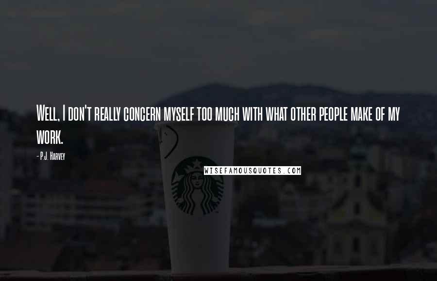 P.J. Harvey Quotes: Well, I don't really concern myself too much with what other people make of my work.