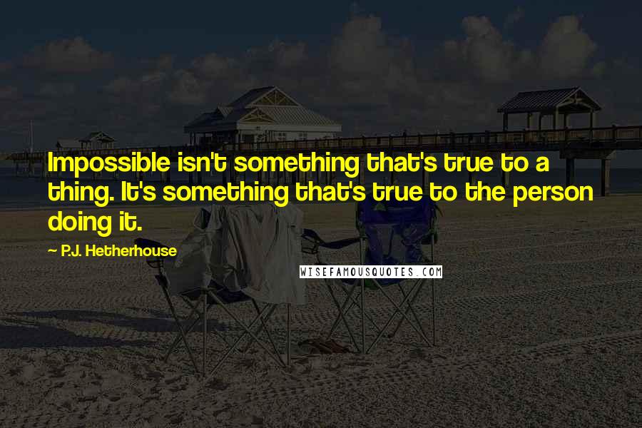 P.J. Hetherhouse Quotes: Impossible isn't something that's true to a thing. It's something that's true to the person doing it.