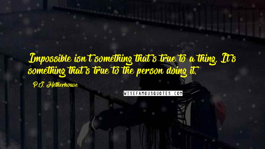 P.J. Hetherhouse Quotes: Impossible isn't something that's true to a thing. It's something that's true to the person doing it.