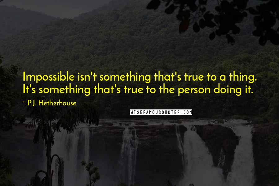 P.J. Hetherhouse Quotes: Impossible isn't something that's true to a thing. It's something that's true to the person doing it.