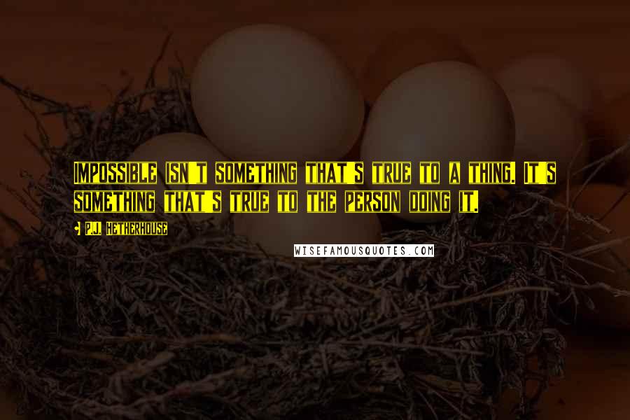 P.J. Hetherhouse Quotes: Impossible isn't something that's true to a thing. It's something that's true to the person doing it.