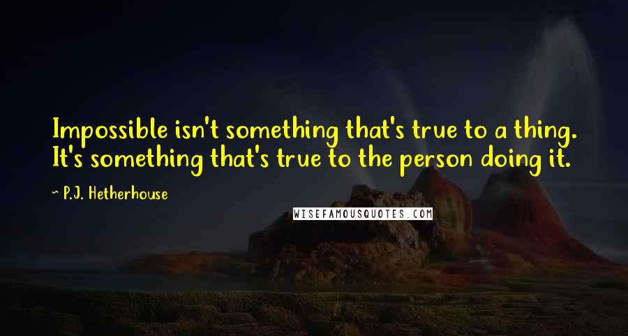 P.J. Hetherhouse Quotes: Impossible isn't something that's true to a thing. It's something that's true to the person doing it.