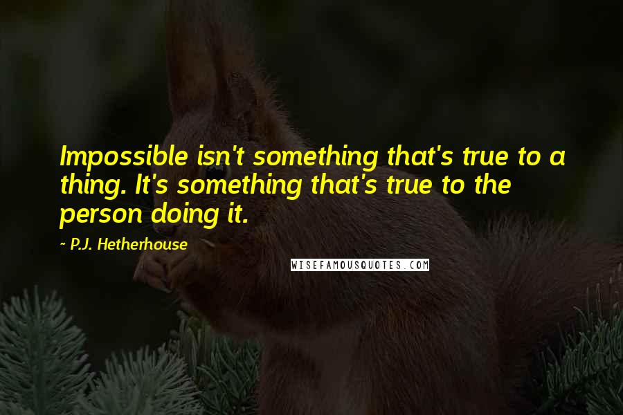 P.J. Hetherhouse Quotes: Impossible isn't something that's true to a thing. It's something that's true to the person doing it.