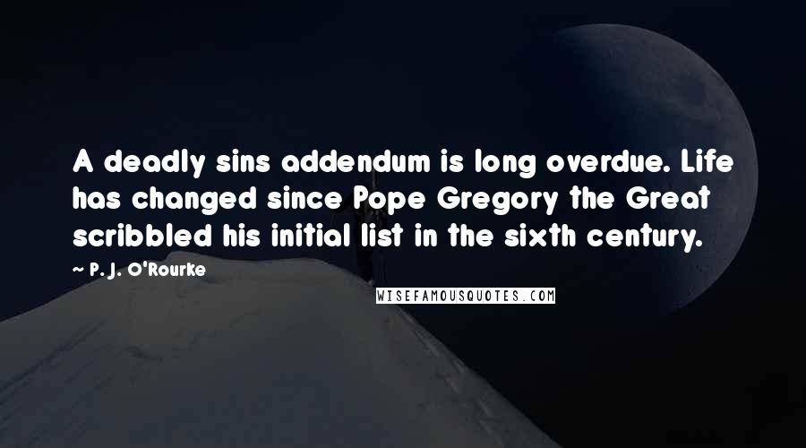 P. J. O'Rourke Quotes: A deadly sins addendum is long overdue. Life has changed since Pope Gregory the Great scribbled his initial list in the sixth century.