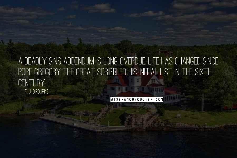 P. J. O'Rourke Quotes: A deadly sins addendum is long overdue. Life has changed since Pope Gregory the Great scribbled his initial list in the sixth century.