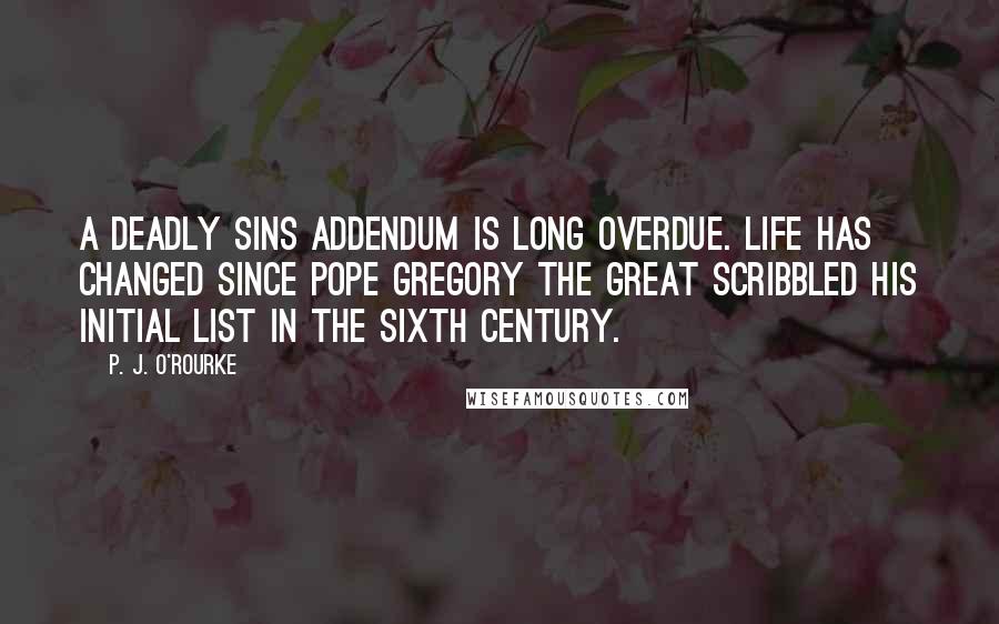 P. J. O'Rourke Quotes: A deadly sins addendum is long overdue. Life has changed since Pope Gregory the Great scribbled his initial list in the sixth century.