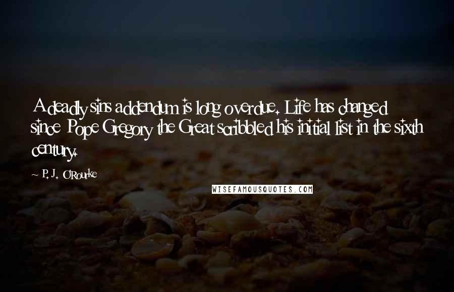 P. J. O'Rourke Quotes: A deadly sins addendum is long overdue. Life has changed since Pope Gregory the Great scribbled his initial list in the sixth century.