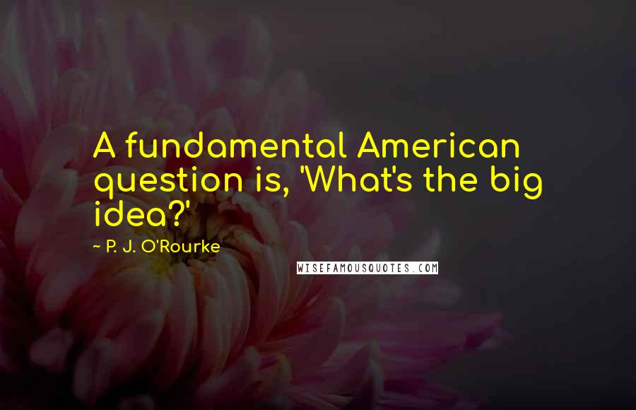 P. J. O'Rourke Quotes: A fundamental American question is, 'What's the big idea?'