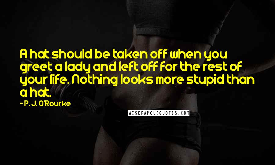 P. J. O'Rourke Quotes: A hat should be taken off when you greet a lady and left off for the rest of your life. Nothing looks more stupid than a hat.