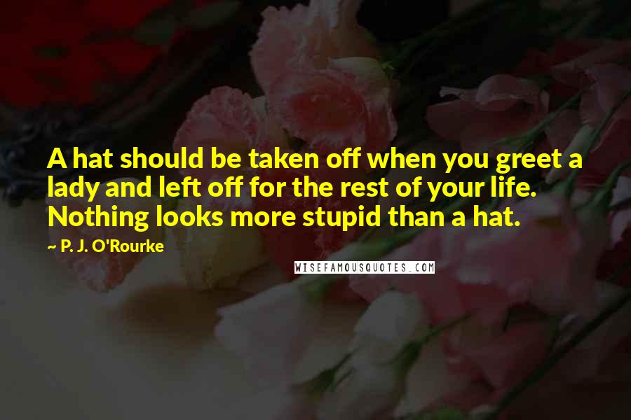 P. J. O'Rourke Quotes: A hat should be taken off when you greet a lady and left off for the rest of your life. Nothing looks more stupid than a hat.
