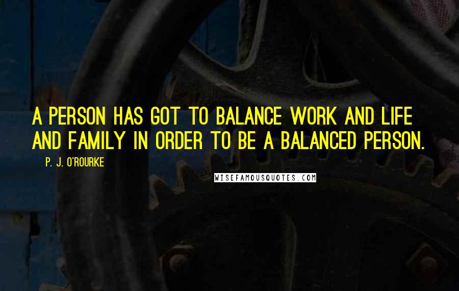 P. J. O'Rourke Quotes: A person has got to balance work and life and family in order to be a balanced person.