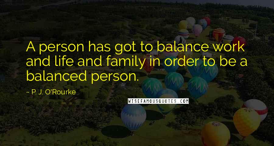 P. J. O'Rourke Quotes: A person has got to balance work and life and family in order to be a balanced person.