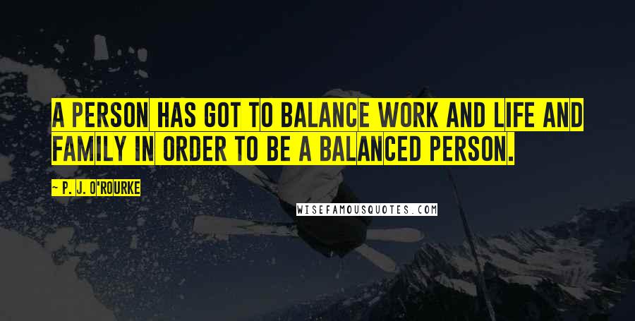 P. J. O'Rourke Quotes: A person has got to balance work and life and family in order to be a balanced person.