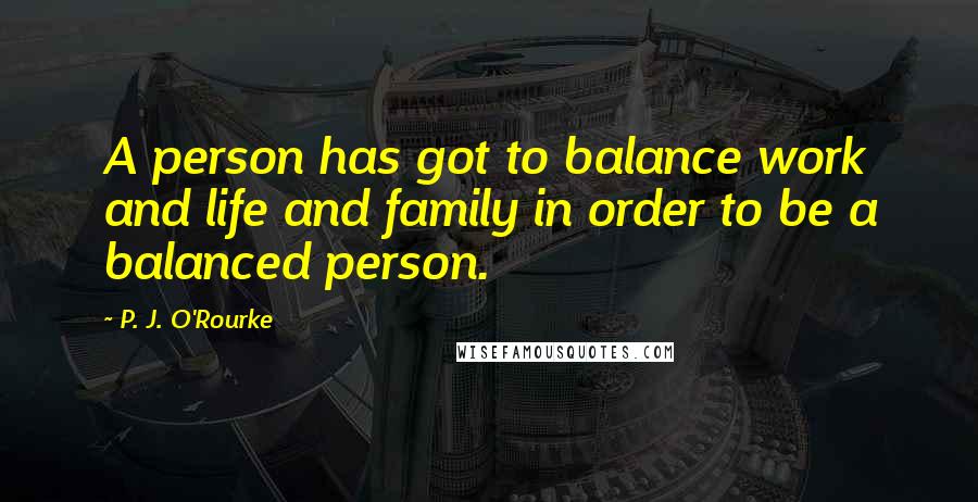 P. J. O'Rourke Quotes: A person has got to balance work and life and family in order to be a balanced person.