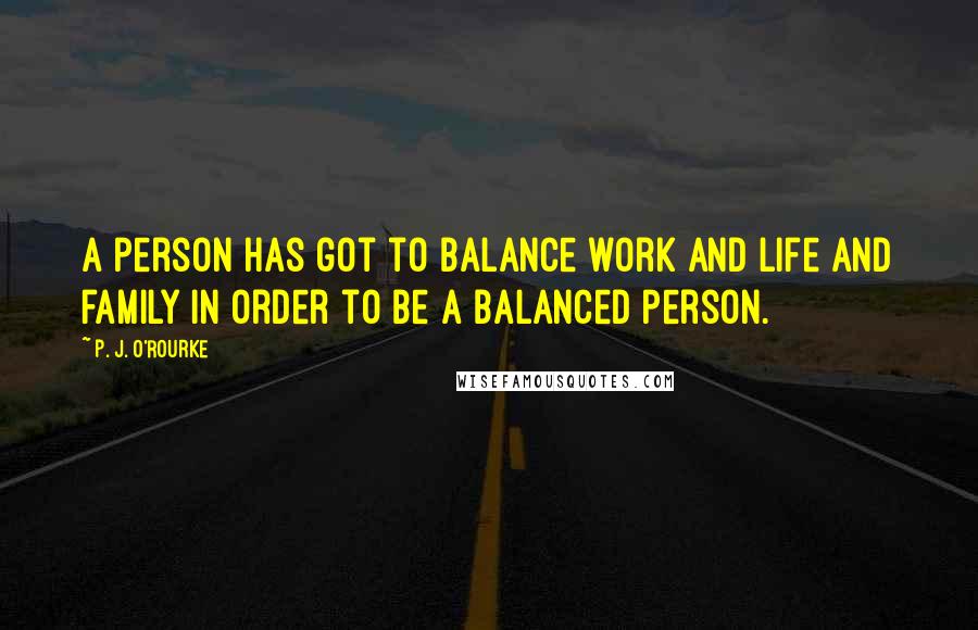 P. J. O'Rourke Quotes: A person has got to balance work and life and family in order to be a balanced person.