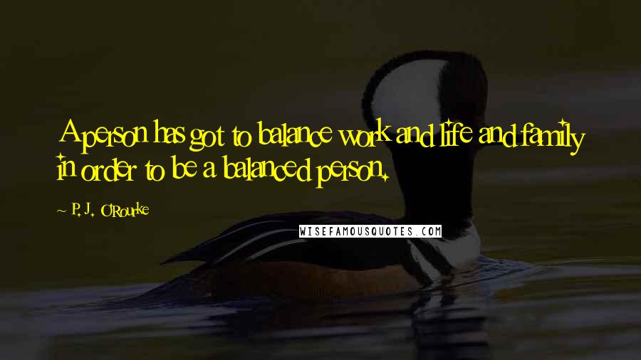 P. J. O'Rourke Quotes: A person has got to balance work and life and family in order to be a balanced person.