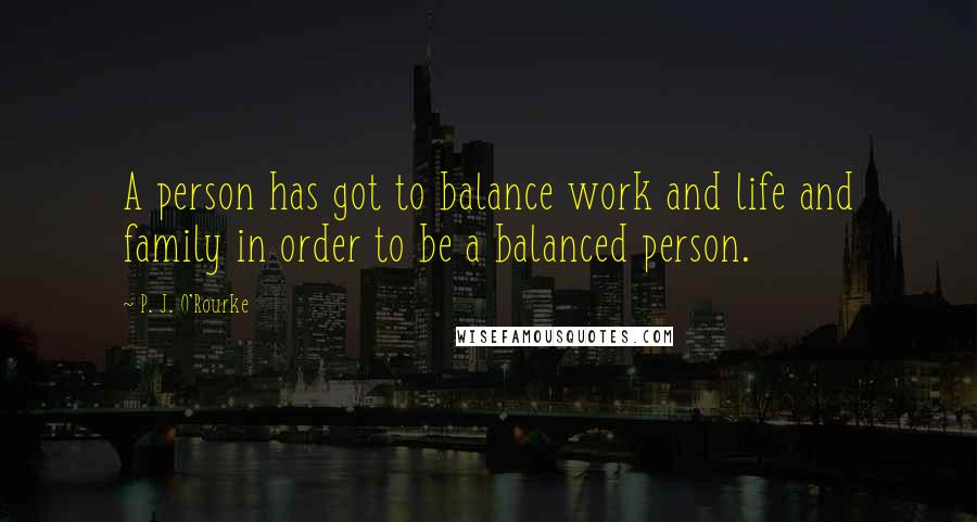 P. J. O'Rourke Quotes: A person has got to balance work and life and family in order to be a balanced person.