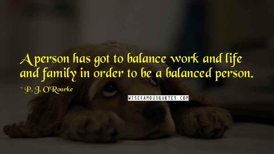 P. J. O'Rourke Quotes: A person has got to balance work and life and family in order to be a balanced person.