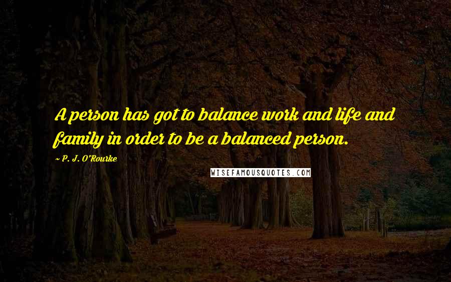 P. J. O'Rourke Quotes: A person has got to balance work and life and family in order to be a balanced person.