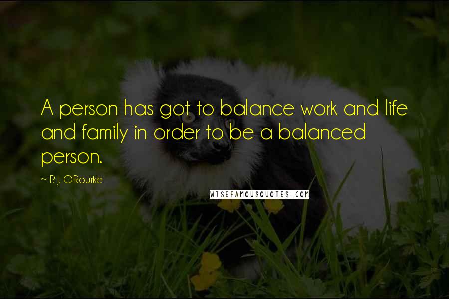 P. J. O'Rourke Quotes: A person has got to balance work and life and family in order to be a balanced person.