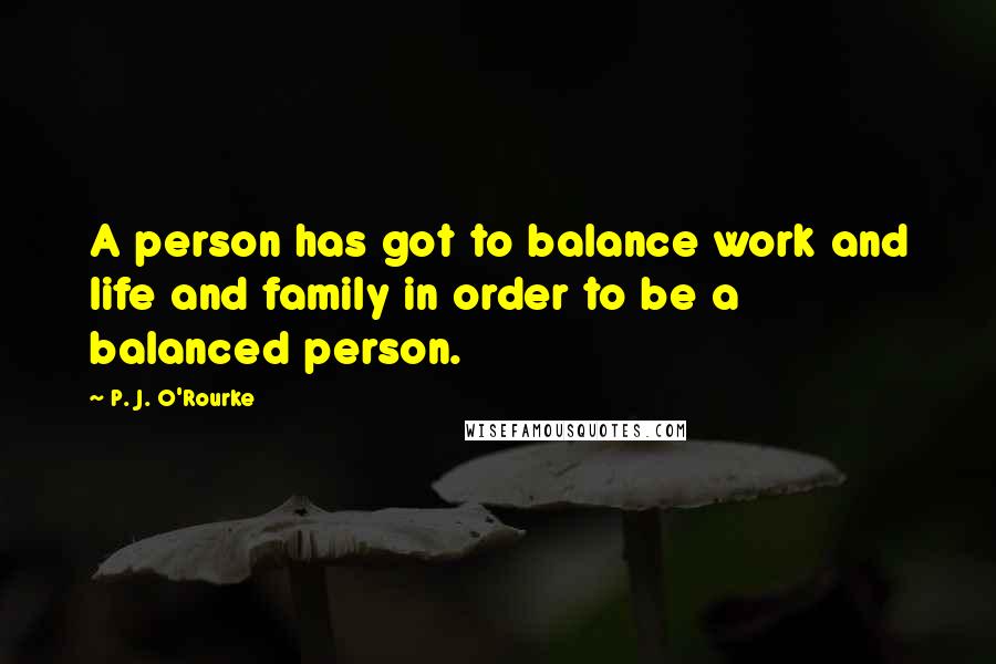 P. J. O'Rourke Quotes: A person has got to balance work and life and family in order to be a balanced person.