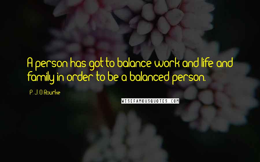 P. J. O'Rourke Quotes: A person has got to balance work and life and family in order to be a balanced person.